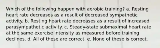 Which of the following happen with aerobic training? a. Resting heart rate decreases as a result of decreased sympathetic activity. b. Resting heart rate decreases as a result of increased parasympathetic activity. c. Steady-state submaximal heart rate at the same exercise intensity as measured before training declines. d. All of these are correct. e. None of these is correct.