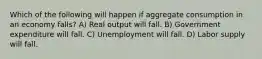 Which of the following will happen if aggregate consumption in an economy falls? A) Real output will fall. B) Government expenditure will fall. C) Unemployment will fall. D) Labor supply will fall.