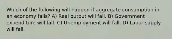 Which of the following will happen if aggregate consumption in an economy falls? A) Real output will fall. B) Government expenditure will fall. C) Unemployment will fall. D) Labor supply will fall.