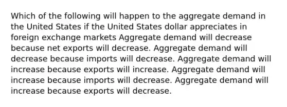 Which of the following will happen to the aggregate demand in the United States if the United States dollar appreciates in foreign exchange markets Aggregate demand will decrease because net exports will decrease. Aggregate demand will decrease because imports will decrease. Aggregate demand will increase because exports will increase. Aggregate demand will increase because imports will decrease. Aggregate demand will increase because exports will decrease.