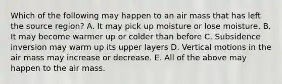 Which of the following may happen to an air mass that has left the source region? A. It may pick up moisture or lose moisture. B. It may become warmer up or colder than before C. Subsidence inversion may warm up its upper layers D. Vertical motions in the air mass may increase or decrease. E. All of the above may happen to the air mass.