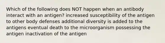 Which of the following does NOT happen when an antibody interact with an antigen? increased susceptibility of the antigen to other body defenses additional diversity is added to the antigens eventual death to the microorganism possessing the antigen inactivation of the antigen