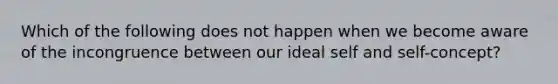 Which of the following does not happen when we become aware of the incongruence between our ideal self and self-concept?