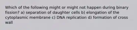 Which of the following might or might not happen during binary fission? a) separation of daughter cells b) elongation of the cytoplasmic membrane c) DNA replication d) formation of cross wall