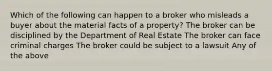 Which of the following can happen to a broker who misleads a buyer about the material facts of a property? The broker can be disciplined by the Department of Real Estate The broker can face criminal charges The broker could be subject to a lawsuit Any of the above