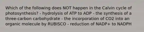 Which of the following does NOT happen in the Calvin cycle of photosynthesis? - hydrolysis of ATP to ADP - the synthesis of a three-carbon carbohydrate - the incorporation of CO2 into an organic molecule by RUBISCO - reduction of NADP+ to NADPH