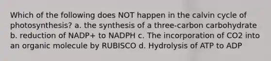 Which of the following does NOT happen in the calvin cycle of photosynthesis? a. the synthesis of a three-carbon carbohydrate b. reduction of NADP+ to NADPH c. The incorporation of CO2 into an organic molecule by RUBISCO d. Hydrolysis of ATP to ADP