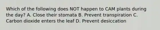 Which of the following does NOT happen to CAM plants during the day? A. Close their stomata B. Prevent transpiration C. Carbon dioxide enters the leaf D. Prevent desiccation