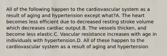 All of the following happen to the cardiovascular system as a result of aging and hypertension except what?A. The heart becomes less efficient due to decreased resting stroke volume which decreases cardiac output.B. The vessels thicken, and become less elastic.C. Vascular resistance increases with age in individuals with hypertension.D. All of these happen to the cardiovascular system as a result of aging and hypertension