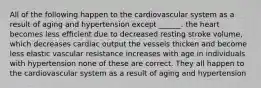 All of the following happen to the cardiovascular system as a result of aging and hypertension except ______. the heart becomes less efficient due to decreased resting stroke volume, which decreases cardiac output the vessels thicken and become less elastic vascular resistance increases with age in individuals with hypertension none of these are correct. They all happen to the cardiovascular system as a result of aging and hypertension