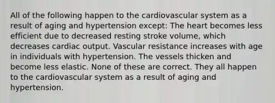 All of the following happen to the cardiovascular system as a result of aging and hypertension except: The heart becomes less efficient due to decreased resting stroke volume, which decreases cardiac output. Vascular resistance increases with age in individuals with hypertension. The vessels thicken and become less elastic. None of these are correct. They all happen to the cardiovascular system as a result of aging and hypertension.