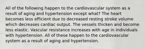 All of the following happen to the cardiovascular system as a result of aging and hypertension except what? <a href='https://www.questionai.com/knowledge/kya8ocqc6o-the-heart' class='anchor-knowledge'>the heart</a> becomes less efficient due to decreased resting stroke volume which decreases <a href='https://www.questionai.com/knowledge/kyxUJGvw35-cardiac-output' class='anchor-knowledge'>cardiac output</a>. The vessels thicken and become less elastic. Vascular resistance increases with age in individuals with hypertension. All of these happen to the cardiovascular system as a result of aging and hypertension.