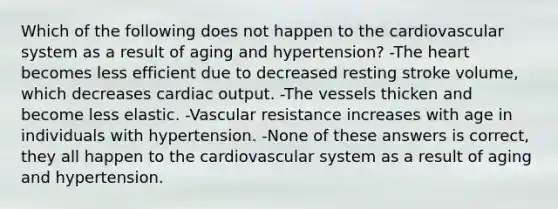 Which of the following does not happen to the cardiovascular system as a result of aging and hypertension? -<a href='https://www.questionai.com/knowledge/kya8ocqc6o-the-heart' class='anchor-knowledge'>the heart</a> becomes less efficient due to decreased resting stroke volume, which decreases <a href='https://www.questionai.com/knowledge/kyxUJGvw35-cardiac-output' class='anchor-knowledge'>cardiac output</a>. -The vessels thicken and become less elastic. -Vascular resistance increases with age in individuals with hypertension. -None of these answers is correct, they all happen to the cardiovascular system as a result of aging and hypertension.