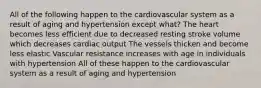 All of the following happen to the cardiovascular system as a result of aging and hypertension except what? The heart becomes less efficient due to decreased resting stroke volume which decreases cardiac output The vessels thicken and become less elastic Vascular resistance increases with age in individuals with hypertension All of these happen to the cardiovascular system as a result of aging and hypertension