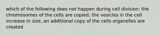 which of the following does not happen during cell division: the chromosomes of the cells are copied, the vesicles in the cell increase in size, an additional copy of the cells organelles are created