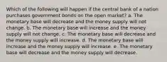 Which of the following will happen if the central bank of a nation purchases government bonds on the open market? a. The monetary base will decrease and the money supply will not change. b. The monetary base will increase and the money supply will not change. c. The monetary base will decrease and the money supply will increase. d. The monetary base will increase and the money supply will increase. e. The monetary base will decrease and the money supply will decrease.