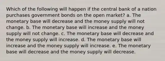 Which of the following will happen if the central bank of a nation purchases government bonds on the open market? a. The monetary base will decrease and the money supply will not change. b. The monetary base will increase and the money supply will not change. c. The monetary base will decrease and the money supply will increase. d. The monetary base will increase and the money supply will increase. e. The monetary base will decrease and the money supply will decrease.