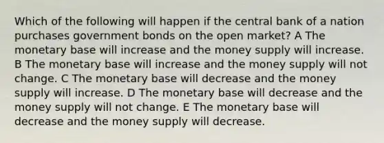 Which of the following will happen if the central bank of a nation purchases government bonds on the open market? A The monetary base will increase and the money supply will increase. B The monetary base will increase and the money supply will not change. C The monetary base will decrease and the money supply will increase. D The monetary base will decrease and the money supply will not change. E The monetary base will decrease and the money supply will decrease.