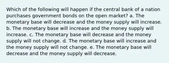 Which of the following will happen if the central bank of a nation purchases government bonds on the open market? a. The monetary base will decrease and the money supply will increase. b. The monetary base will increase and the money supply will increase. c. The monetary base will decrease and the money supply will not change. d. The monetary base will increase and the money supply will not change. e. The monetary base will decrease and the money supply will decrease.