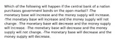 Which of the following will happen if the central bank of a nation purchases government bonds on the open market? -The monetary base will increase and the money supply will increase. -The monetary base will increase and the money supply will not change. -The monetary base will decrease and the money supply will increase. -The monetary base will decrease and the money supply will not change. -The monetary base will decrease and the money supply will decrease.