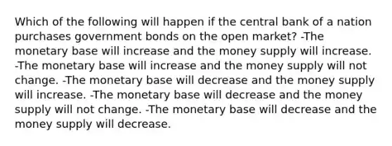 Which of the following will happen if the central bank of a nation purchases government bonds on the open market? -The monetary base will increase and the money supply will increase. -The monetary base will increase and the money supply will not change. -The monetary base will decrease and the money supply will increase. -The monetary base will decrease and the money supply will not change. -The monetary base will decrease and the money supply will decrease.