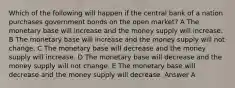 Which of the following will happen if the central bank of a nation purchases government bonds on the open market? A The monetary base will increase and the money supply will increase. B The monetary base will increase and the money supply will not change. C The monetary base will decrease and the money supply will increase. D The monetary base will decrease and the money supply will not change. E The monetary base will decrease and the money supply will decrease. Answer A