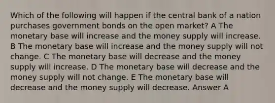 Which of the following will happen if the central bank of a nation purchases government bonds on the open market? A The monetary base will increase and the money supply will increase. B The monetary base will increase and the money supply will not change. C The monetary base will decrease and the money supply will increase. D The monetary base will decrease and the money supply will not change. E The monetary base will decrease and the money supply will decrease. Answer A