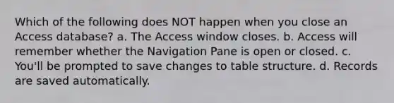 Which of the following does NOT happen when you close an Access database? a. The Access window closes. b. Access will remember whether the Navigation Pane is open or closed. c. You'll be prompted to save changes to table structure. d. Records are saved automatically.