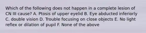 Which of the following does not happen in a complete lesion of CN III cause? A. Ptosis of upper eyelid B. Eye abducted inferiorly C. double vision D. Trouble focusing on close objects E. No light reflex or dilation of pupil F. None of the above