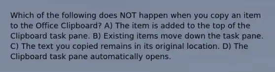 Which of the following does NOT happen when you copy an item to the Office Clipboard? A) The item is added to the top of the Clipboard task pane. B) Existing items move down the task pane. C) The text you copied remains in its original location. D) The Clipboard task pane automatically opens.