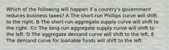 Which of the following will happen if a country's government reduces business taxes? A The short-run Phillips curve will shift to the right. B The short-run aggregate supply curve will shift to the right. ©c The long-run aggregate supply curve will shift to the left. D The aggregate demand curve will shift to the left. E The demand curve for loanable funds will shift to the left.