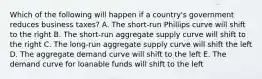 Which of the following will happen if a country's government reduces business taxes? A. The short-run Phillips curve will shift to the right B. The short-run aggregate supply curve will shift to the right C. The long-run aggregate supply curve will shift the left D. The aggregate demand curve will shift to the left E. The demand curve for loanable funds will shift to the left