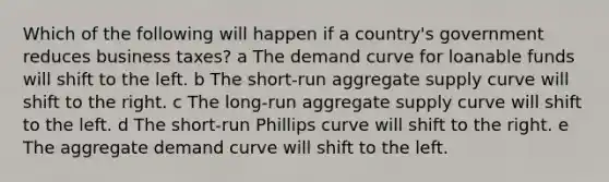 Which of the following will happen if a country's government reduces business taxes? a The demand curve for loanable funds will shift to the left. b The short-run aggregate supply curve will shift to the right. c The long-run aggregate supply curve will shift to the left. d The short-run Phillips curve will shift to the right. e The aggregate demand curve will shift to the left.