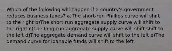 Which of the following will happen if a country's government reduces business taxes? a)The short-run Phillips curve will shift to the right b)The short-run aggregate supply curve will shift to the right c)The long-run aggregate supply curve will shift shift to the left d)The aggregate demand curve will shift to the left e)The demand curve for loanable funds will shift to the left