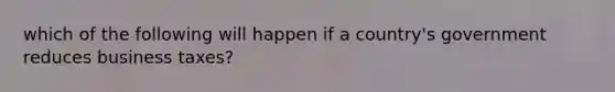 which of the following will happen if a country's government reduces business taxes?