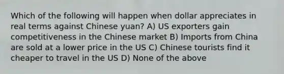 Which of the following will happen when dollar appreciates in real terms against Chinese yuan? A) US exporters gain competitiveness in the Chinese market B) Imports from China are sold at a lower price in the US C) Chinese tourists find it cheaper to travel in the US D) None of the above