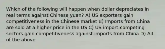 Which of the following will happen when dollar depreciates in real terms against Chinese yuan? A) US exporters gain competitiveness in the Chinese market B) Imports from China are sold at a higher price in the US C) US import-competing sectors gain competitiveness against imports from China D) All of the above