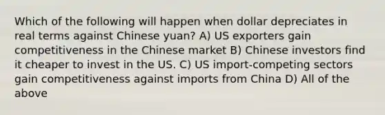 Which of the following will happen when dollar depreciates in real terms against Chinese yuan? A) US exporters gain competitiveness in the Chinese market B) Chinese investors find it cheaper to invest in the US. C) US import-competing sectors gain competitiveness against imports from China D) All of the above