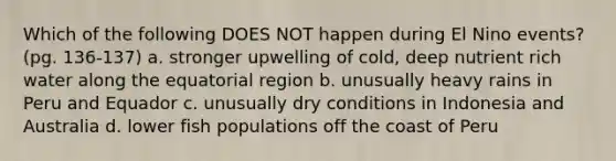 Which of the following DOES NOT happen during El Nino events? (pg. 136-137) a. stronger upwelling of cold, deep nutrient rich water along the equatorial region b. unusually heavy rains in Peru and Equador c. unusually dry conditions in Indonesia and Australia d. lower fish populations off the coast of Peru