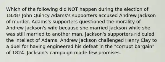 Which of the following did NOT happen during the election of 1828? John Quincy Adams's supporters accused Andrew Jackson of murder. Adams's supporters questioned the morality of Andrew Jackson's wife because she married Jackson while she was still married to another man. Jackson's supporters ridiculed the intellect of Adams. Andrew Jackson challenged Henry Clay to a duel for having engineered his defeat in the "corrupt bargain" of 1824. Jackson's campaign made few promises.