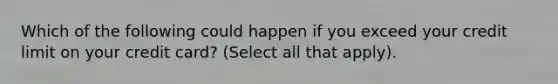 Which of the following could happen if you exceed your credit limit on your credit card? (Select all that apply).