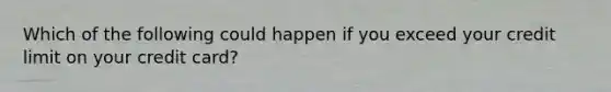 Which of the following could happen if you exceed your credit limit on your credit card?