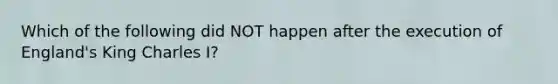 Which of the following did NOT happen after the execution of England's King Charles I?