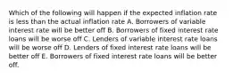 Which of the following will happen if the expected inflation rate is less than the actual inflation rate A. Borrowers of variable interest rate will be better off B. Borrowers of fixed interest rate loans will be worse off C. Lenders of variable interest rate loans will be worse off D. Lenders of fixed interest rate loans will be better off E. Borrowers of fixed interest rate loans will be better off.