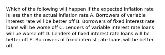 Which of the following will happen if the expected inflation rate is less than the actual inflation rate A. Borrowers of variable interest rate will be better off B. Borrowers of fixed interest rate loans will be worse off C. Lenders of variable interest rate loans will be worse off D. Lenders of fixed interest rate loans will be better off E. Borrowers of fixed interest rate loans will be better off.