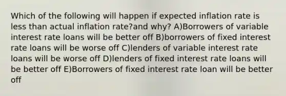 Which of the following will happen if expected inflation rate is less than actual inflation rate?and why? A)Borrowers of variable interest rate loans will be better off B)borrowers of fixed interest rate loans will be worse off C)lenders of variable interest rate loans will be worse off D)lenders of fixed interest rate loans will be better off E)Borrowers of fixed interest rate loan will be better off