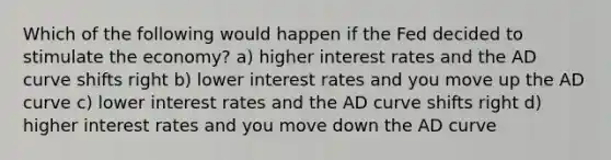 Which of the following would happen if the Fed decided to stimulate the economy? a) higher interest rates and the AD curve shifts right b) lower interest rates and you move up the AD curve c) lower interest rates and the AD curve shifts right d) higher interest rates and you move down the AD curve