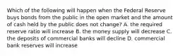 Which of the following will happen when the Federal Reserve buys bonds from the public in the open market and the amount of cash held by the public does not change? A. the required reserve ratio will increase B. the money supply will decrease C. the deposits of commercial banks will decline D. commercial bank reserves will increase