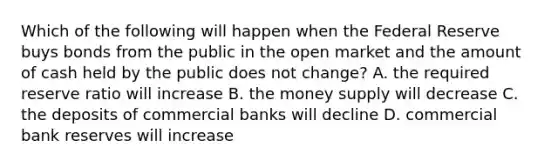 Which of the following will happen when the Federal Reserve buys bonds from the public in the open market and the amount of cash held by the public does not change? A. the required reserve ratio will increase B. the money supply will decrease C. the deposits of commercial banks will decline D. commercial bank reserves will increase