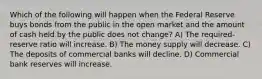 Which of the following will happen when the Federal Reserve buys bonds from the public in the open market and the amount of cash held by the public does not change? A) The required-reserve ratio will increase. B) The money supply will decrease. C) The deposits of commercial banks will decline. D) Commercial bank reserves will increase.